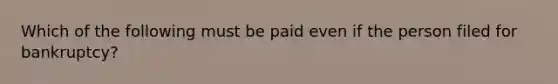 Which of the following must be paid even if the person filed for bankruptcy?