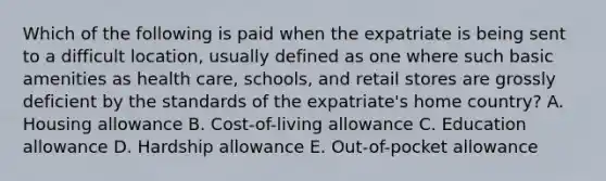 Which of the following is paid when the expatriate is being sent to a difficult location, usually defined as one where such basic amenities as health care, schools, and retail stores are grossly deficient by the standards of the expatriate's home country? A. Housing allowance B. Cost-of-living allowance C. Education allowance D. Hardship allowance E. Out-of-pocket allowance