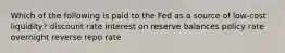 Which of the following is paid to the Fed as a source of low-cost liquidity? discount rate interest on reserve balances policy rate overnight reverse repo rate