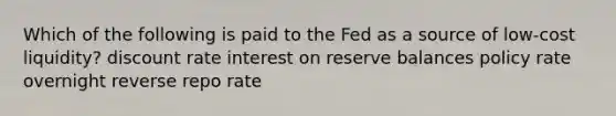 Which of the following is paid to the Fed as a source of low-cost liquidity? discount rate interest on reserve balances policy rate overnight reverse repo rate