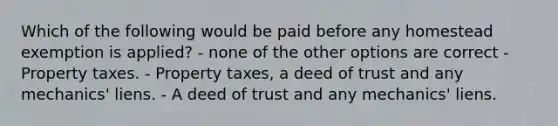 Which of the following would be paid before any homestead exemption is applied? - none of the other options are correct - Property taxes. - Property taxes, a deed of trust and any mechanics' liens. - A deed of trust and any mechanics' liens.