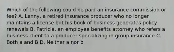 Which of the following could be paid an insurance commission or fee? A. Lenny, a retired insurance producer who no longer maintains a license but his book of business generates policy renewals B. Patricia, an employee benefits attorney who refers a business client to a producer specializing in group insurance C. Both a and B D. Neither a nor b