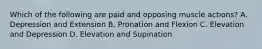 Which of the following are paid and opposing muscle actions? A. Depression and Extension B. Pronation and Flexion C. Elevation and Depression D. Elevation and Supination