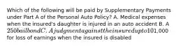 Which of the following will be paid by Supplementary Payments under Part A of the Personal Auto Policy? A. Medical expenses when the insured's daughter is injured in an auto accident B. A 250 bail bond C. A judgment against the insured up to 10% above liability limits D.1,000 for loss of earnings when the insured is disabled