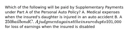 Which of the following will be paid by Supplementary Payments under Part A of the Personal Auto Policy? A. Medical expenses when the insured's daughter is injured in an auto accident B. A 250 bail bond C. A judgment against the insured up to 10% above liability limits D.1,000 for loss of earnings when the insured is disabled