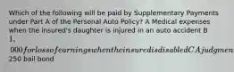 Which of the following will be paid by Supplementary Payments under Part A of the Personal Auto Policy? A Medical expenses when the insured's daughter is injured in an auto accident B 1,000 for loss of earnings when the insured is disabled C A judgment against the insured up to 10% above liability limits D A250 bail bond