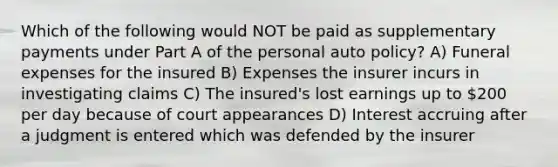 Which of the following would NOT be paid as supplementary payments under Part A of the personal auto policy? A) Funeral expenses for the insured B) Expenses the insurer incurs in investigating claims C) The insured's lost earnings up to 200 per day because of court appearances D) Interest accruing after a judgment is entered which was defended by the insurer