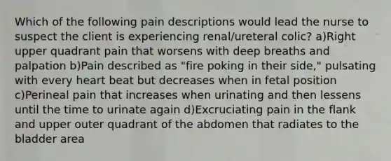 Which of the following pain descriptions would lead the nurse to suspect the client is experiencing renal/ureteral colic? a)Right upper quadrant pain that worsens with deep breaths and palpation b)Pain described as "fire poking in their side," pulsating with every heart beat but decreases when in fetal position c)Perineal pain that increases when urinating and then lessens until the time to urinate again d)Excruciating pain in the flank and upper outer quadrant of the abdomen that radiates to the bladder area