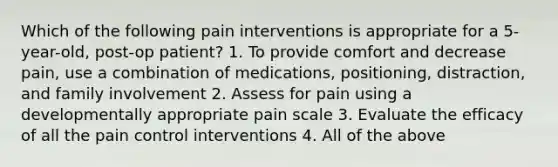 Which of the following pain interventions is appropriate for a 5-year-old, post-op patient? 1. To provide comfort and decrease pain, use a combination of medications, positioning, distraction, and family involvement 2. Assess for pain using a developmentally appropriate pain scale 3. Evaluate the efficacy of all the pain control interventions 4. All of the above