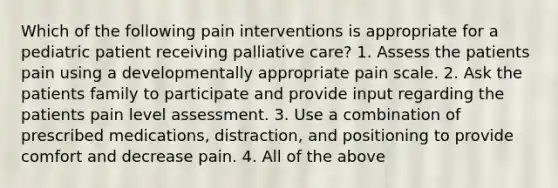 Which of the following pain interventions is appropriate for a pediatric patient receiving palliative care? 1. Assess the patients pain using a developmentally appropriate pain scale. 2. Ask the patients family to participate and provide input regarding the patients pain level assessment. 3. Use a combination of prescribed medications, distraction, and positioning to provide comfort and decrease pain. 4. All of the above