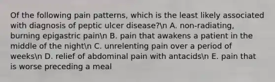 Of the following pain patterns, which is the least likely associated with diagnosis of peptic ulcer disease?n A. non-radiating, burning epigastric painn B. pain that awakens a patient in the middle of the nightn C. unrelenting pain over a period of weeksn D. relief of abdominal pain with antacidsn E. pain that is worse preceding a meal