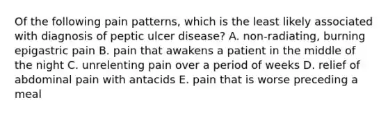 Of the following pain patterns, which is the least likely associated with diagnosis of peptic ulcer disease? A. non-radiating, burning epigastric pain B. pain that awakens a patient in the middle of the night C. unrelenting pain over a period of weeks D. relief of abdominal pain with antacids E. pain that is worse preceding a meal