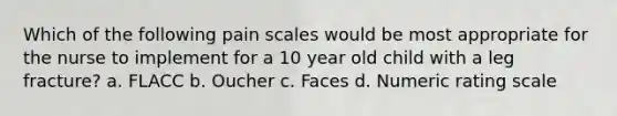 Which of the following pain scales would be most appropriate for the nurse to implement for a 10 year old child with a leg fracture? a. FLACC b. Oucher c. Faces d. Numeric rating scale