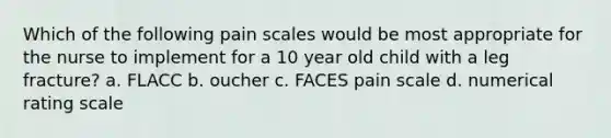 Which of the following pain scales would be most appropriate for the nurse to implement for a 10 year old child with a leg fracture? a. FLACC b. oucher c. FACES pain scale d. numerical rating scale