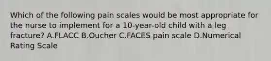 Which of the following pain scales would be most appropriate for the nurse to implement for a 10-year-old child with a leg fracture? A.FLACC B.Oucher C.FACES pain scale D.Numerical Rating Scale