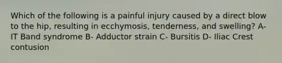 Which of the following is a painful injury caused by a direct blow to the hip, resulting in ecchymosis, tenderness, and swelling? A- IT Band syndrome B- Adductor strain C- Bursitis D- Iliac Crest contusion