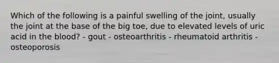 Which of the following is a painful swelling of the joint, usually the joint at the base of the big toe, due to elevated levels of uric acid in the blood? - gout - osteoarthritis - rheumatoid arthritis - osteoporosis