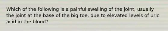 Which of the following is a painful swelling of the joint, usually the joint at the base of the big toe, due to elevated levels of uric acid in the blood?