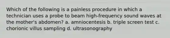 Which of the following is a painless procedure in which a technician uses a probe to beam high-frequency sound waves at the mother's abdomen? a. amniocentesis b. triple screen test c. chorionic villus sampling d. ultrasonography