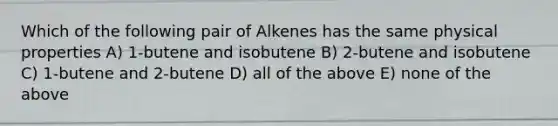 Which of the following pair of Alkenes has the same physical properties A) 1-butene and isobutene B) 2-butene and isobutene C) 1-butene and 2-butene D) all of the above E) none of the above