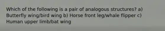 Which of the following is a pair of analogous structures? a) Butterfly wing/bird wing b) Horse front leg/whale flipper c) Human <a href='https://www.questionai.com/knowledge/kJyXBSF4I2-upper-limb' class='anchor-knowledge'>upper limb</a>/bat wing