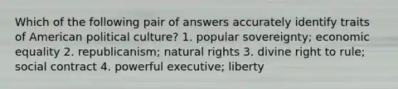 Which of the following pair of answers accurately identify traits of American political culture? 1. popular sovereignty; economic equality 2. republicanism; natural rights 3. divine right to rule; social contract 4. powerful executive; liberty