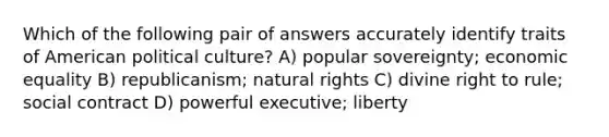 Which of the following pair of answers accurately identify traits of American political culture? A) popular sovereignty; economic equality B) republicanism; natural rights C) divine right to rule; social contract D) powerful executive; liberty