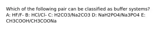 Which of the following pair can be classified as buffer systems? A: HF/F- B: HCl/Cl- C: H2CO3/Na2CO3 D: NaH2PO4/Na3PO4 E: CH3COOH/CH3COONa