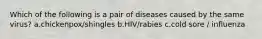 Which of the following is a pair of diseases caused by the same virus? a.chickenpox/shingles b.HIV/rabies c.cold sore / influenza
