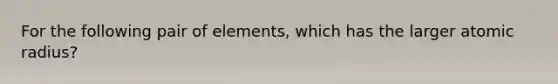 For the following pair of elements, which has the larger atomic radius?