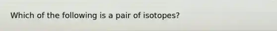 Which of the following is a pair of isotopes?