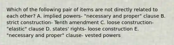 Which of the following pair of items are not directly related to each other? A. implied powers- "necessary and proper" clause B. strict construction- Tenth amendment C. loose construction- "elastic" clause D. states' rights- loose construction E. "necessary and proper" clause- vested powers