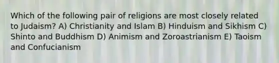 Which of the following pair of religions are most closely related to Judaism? A) Christianity and Islam B) Hinduism and Sikhism C) Shinto and Buddhism D) Animism and Zoroastrianism E) Taoism and Confucianism