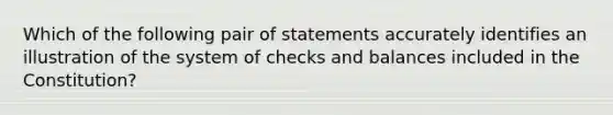 Which of the following pair of statements accurately identifies an illustration of the system of checks and balances included in the Constitution?