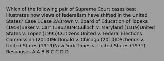 Which of the following pair of Supreme Court cases best illustrates how views of federalism have shifted in the United States? Case 1Case 2ABrown v. Board of Education of Topeka (1954)Baker v. Carr (1962)BMcCulloch v. Maryland (1819)United States v. Lopez (1995)CCitizens United v. Federal Elections Commission (2010)McDonald v. Chicago (2010)DSchenck v. United States (1919)New York Times v. United States (1971) Responses A A B B C C D D