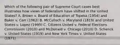 Which of the following pair of Supreme Court cases best illustrates how views of federalism have shifted in the United States? A. Brown v. Board of Education of Topeka (1954) and Baker v. Carr (1962) B. McCulloch v. Maryland (1819) and United States v. Lopez (1995) C. Citizens United v. Federal Elections Commission (2010) and McDonald v. Chicago (2010) D. Schenck v. United States (1919) and New York Times v. United States (1971)