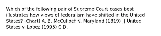 Which of the following pair of Supreme Court cases best illustrates how views of federalism have shifted in the United States? (Chart) A. B. McCulloch v. Maryland (1819) || United States v. Lopez (1995) C D.