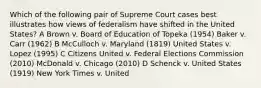 Which of the following pair of Supreme Court cases best illustrates how views of federalism have shifted in the United States? A Brown v. Board of Education of Topeka (1954) Baker v. Carr (1962) B McCulloch v. Maryland (1819) United States v. Lopez (1995) C Citizens United v. Federal Elections Commission (2010) McDonald v. Chicago (2010) D Schenck v. United States (1919) New York Times v. United