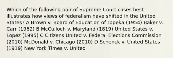 Which of the following pair of Supreme Court cases best illustrates how views of federalism have shifted in the United States? A Brown v. Board of Education of Topeka (1954) Baker v. Carr (1962) B McCulloch v. Maryland (1819) United States v. Lopez (1995) C Citizens United v. Federal Elections Commission (2010) McDonald v. Chicago (2010) D Schenck v. United States (1919) New York Times v. United