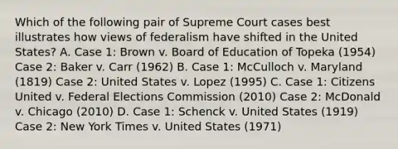 Which of the following pair of Supreme Court cases best illustrates how views of federalism have shifted in the United States? A. Case 1: Brown v. Board of Education of Topeka (1954) Case 2: Baker v. Carr (1962) B. Case 1: McCulloch v. Maryland (1819) Case 2: United States v. Lopez (1995) C. Case 1: Citizens United v. Federal Elections Commission (2010) Case 2: McDonald v. Chicago (2010) D. Case 1: Schenck v. United States (1919) Case 2: New York Times v. United States (1971)