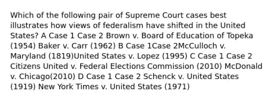 Which of the following pair of Supreme Court cases best illustrates how views of federalism have shifted in the United States? A Case 1 Case 2 Brown v. Board of Education of Topeka (1954) Baker v. Carr (1962) B Case 1Case 2McCulloch v. Maryland (1819)United States v. Lopez (1995) C Case 1 Case 2 Citizens United v. Federal Elections Commission (2010) McDonald v. Chicago(2010) D Case 1 Case 2 Schenck v. United States (1919) New York Times v. United States (1971)