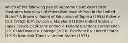 Which of the following pair of Supreme Court cases best illustrates how views of federalism have shifted in the United States? A-Brown v. Board of Education of Topeka (1954) Baker v. Carr (1962) B-McCulloch v. Maryland (1819) United States v. Lopez (1995) C-Citizens United v. Federal Elections Commission (2010) McDonald v. Chicago (2010) D-Schenck v. United States (1919) New York Times v. United States (1971)