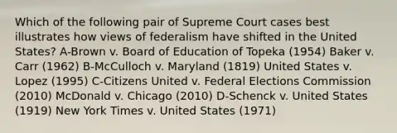 Which of the following pair of Supreme Court cases best illustrates how views of federalism have shifted in the United States? A-Brown v. Board of Education of Topeka (1954) Baker v. Carr (1962) B-McCulloch v. Maryland (1819) United States v. Lopez (1995) C-Citizens United v. Federal Elections Commission (2010) McDonald v. Chicago (2010) D-Schenck v. United States (1919) New York Times v. United States (1971)