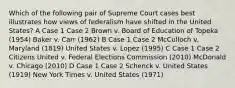 Which of the following pair of Supreme Court cases best illustrates how views of federalism have shifted in the United States? A Case 1 Case 2 Brown v. Board of Education of Topeka (1954) Baker v. Carr (1962) B Case 1 Case 2 McCulloch v. Maryland (1819) United States v. Lopez (1995) C Case 1 Case 2 Citizens United v. Federal Elections Commission (2010) McDonald v. Chicago (2010) D Case 1 Case 2 Schenck v. United States (1919) New York Times v. United States (1971)