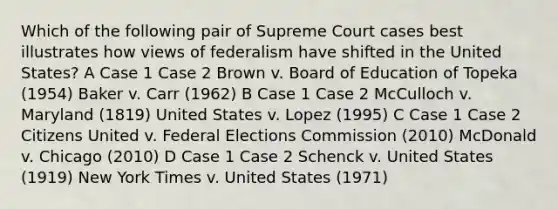 Which of the following pair of Supreme Court cases best illustrates how views of federalism have shifted in the United States? A Case 1 Case 2 Brown v. Board of Education of Topeka (1954) Baker v. Carr (1962) B Case 1 Case 2 McCulloch v. Maryland (1819) United States v. Lopez (1995) C Case 1 Case 2 Citizens United v. Federal Elections Commission (2010) McDonald v. Chicago (2010) D Case 1 Case 2 Schenck v. United States (1919) New York Times v. United States (1971)