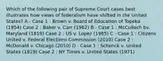 Which of the following pair of Supreme Court cases best illustrates how views of federalism have shifted in the United States? A - Case 1 : Brown v. Board of Education of Topeka (1954) Case 2 : Baker v. Carr (1962) B - Case 1 : McCulloch bv. Maryland (1819) Case 2 : US v. Lopez (1965) C - Case 1 : Citizens United v. Federal Elections Commission (2010) Case 2 : McDonald v. Chicago (2010) D - Case 1 : Schenck v. United States (1919) Case 2 : NY Times v. United States (1971)