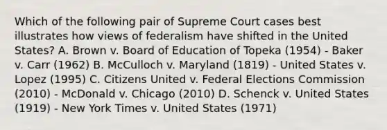 Which of the following pair of Supreme Court cases best illustrates how views of federalism have shifted in the United States? A. Brown v. Board of Education of Topeka (1954) - Baker v. Carr (1962) B. McCulloch v. Maryland (1819) - United States v. Lopez (1995) C. Citizens United v. Federal Elections Commission (2010) - McDonald v. Chicago (2010) D. Schenck v. United States (1919) - New York Times v. United States (1971)