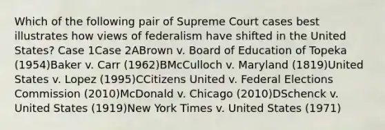 Which of the following pair of Supreme Court cases best illustrates how views of federalism have shifted in the United States? Case 1Case 2ABrown v. Board of Education of Topeka (1954)Baker v. Carr (1962)BMcCulloch v. Maryland (1819)United States v. Lopez (1995)CCitizens United v. Federal Elections Commission (2010)McDonald v. Chicago (2010)DSchenck v. United States (1919)New York Times v. United States (1971)