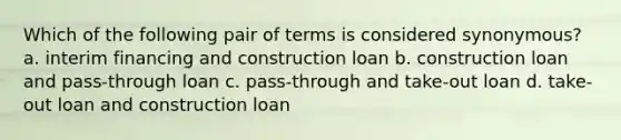 Which of the following pair of terms is considered synonymous? a. interim financing and construction loan b. construction loan and pass-through loan c. pass-through and take-out loan d. take-out loan and construction loan