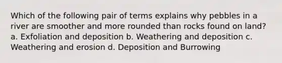 Which of the following pair of terms explains why pebbles in a river are smoother and more rounded than rocks found on land? a. Exfoliation and deposition b. Weathering and deposition c. Weathering and erosion d. Deposition and Burrowing